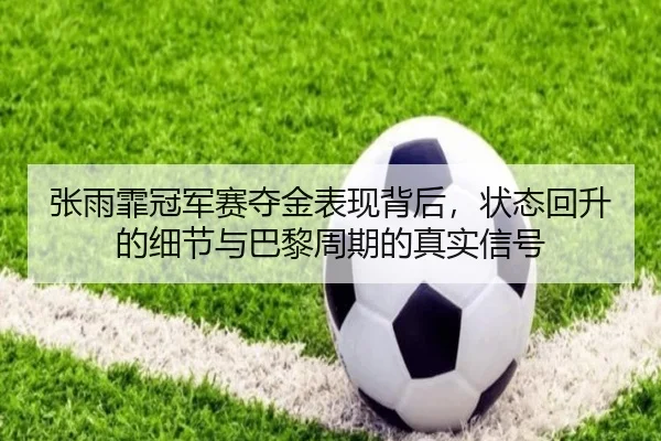 张雨霏冠军赛夺金表现背后，状态回升的细节与巴黎周期的真实信号