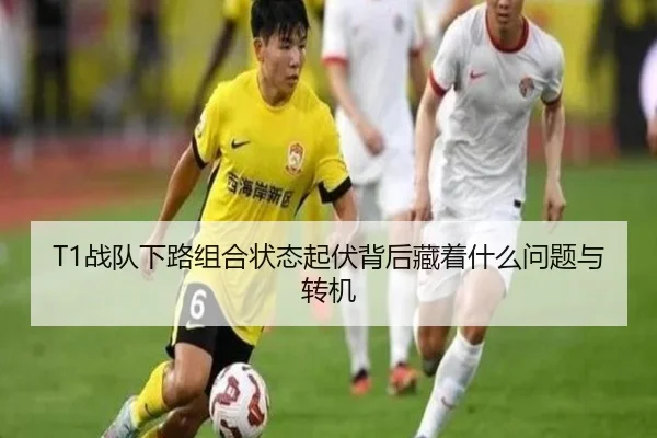 T1战队下路组合状态起伏背后藏着什么问题与转机